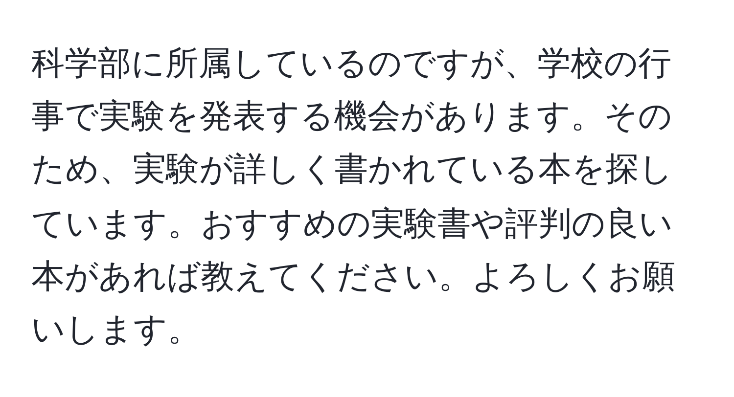 科学部に所属しているのですが、学校の行事で実験を発表する機会があります。そのため、実験が詳しく書かれている本を探しています。おすすめの実験書や評判の良い本があれば教えてください。よろしくお願いします。