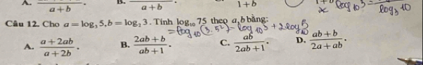 A. frac a+b· B. frac (a+b)^- 1+b |+4
Câu 12. Cho a=log _35, b=log _23.Tinh log _1075 5 theo a b bằng:
A.  (a+2ab)/a+2b . B.  (2ab+b)/ab+1 . C.  ab/2ab+1 . D.  (ab+b)/2a+ab .