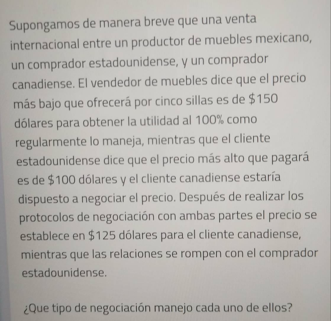 Supongamos de manera breve que una venta 
internacional entre un productor de muebles mexicano, 
un comprador estadounidense, y un comprador 
canadiense. El vendedor de muebles dice que el precio 
más bajo que ofrecerá por cinco sillas es de $150
dólares para obtener la utilidad al 100% como 
regularmente lo maneja, mientras que el cliente 
estadounidense dice que el precio más alto que pagará 
es de $100 dólares y el cliente canadiense estaría 
dispuesto a negociar el precio. Después de realizar los 
protocolos de negociación con ambas partes el precio se 
establece en $125 dólares para el cliente canadiense, 
mientras que las relaciones se rompen con el comprador 
estadounidense. 
¿Que tipo de negociación manejo cada uno de ellos?