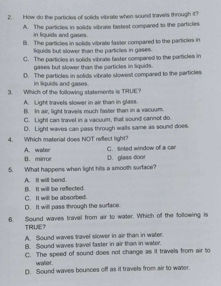 How do the particles of solids vibrate when sound travels through it?
A. The particles in solids vibrate fastest compared to the particles
in liquids and gases.
B. The particles in solids vibrate faster compared to the particles in
liquids but slower than the particles in gases.
C. The particles in solids vibrate faster compared to the particles in
gases but slower than the particles in liquids.
D. The particles in solids vibrate slowest compared to the particles
in liquids and gases.
3. Which of the following statements is TRUE?
A. Light travels slower in air than in glass.
B. In air, light travels much faster than in a vacuum.
C. Light can travel in a vacuum, that sound cannot do.
D. Light waves can pass through walls same as sound does.
4. Which material does NOT reflect light?
A. water C. tinted window of a car
B. mirror D. glass door
5. What happens when light hits a smooth surface?
A. It will bend.
B. It will be reflected.
C. It will be absorbed.
D. It will pass through the surface.
6. Sound waves travel from air to water. Which of the following is
TRUE?
A. Sound waves travel slower in air than in water.
B. Sound waves travel faster in air than in water.
C. The speed of sound does not change as it travels from air to
water.
D. Sound waves bounces off as it travels from air to water.