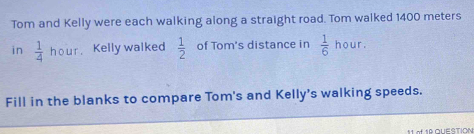 Tom and Kelly were each walking along a straight road. Tom walked 1400 meters
in  1/4  hour. Kelly walked  1/2  of Tom's distance in  1/6 hour. 
Fill in the blanks to compare Tom's and Kelly's walking speeds. 
11 of 19 QUESTION: