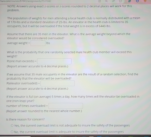 NOTE: Answers using exact z-scores or z-scores rounded to 2 decimal places will work for this
problem.
The population of weights for men attending a local health club is normally distributed with a mean
of 170-lbs and a standard deviation of 25-lbs. An elevator in the health club is limited to 35
occupants, but it will be overloaded if the total weight is in excess of 6440-lbs.
Assume that there are 35 men in the elevator. What is the average weight beyond which the
elevator would be considered overloaded?
average weight =□ lbs
What is the probability that one randomly selected male health club member will exceed this
weight?
P(one man exceeds) =□
(Report answer accurate to 4 decimal places.)
If we assume that 35 male occupants in the elevator are the result of a random selection, find the
probability that the elevator will be overloaded?
P(elevator overloaded) =□
(Report answer accurate to 4 decimal places.)
If the elevator is full (on average) 5 times a day, how many times will the elevator be overloaded in
one (non-leap) year?
number of times overloaded 1=□
(Report answer rounded to the nearest whole number.)
Is there reason for concern?
Yes, the current overload limit is not adequate to insure the safety of the passengers
No, the current overload limit is adequate to insure the safety of the passengers