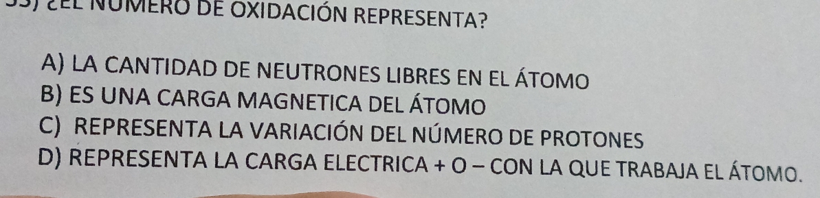 ¿EL NUMERO DE OXIDACIÓN REPRESENTA?
A) LA CANTIDAD DE NEUTROnES LIBRES EN el átomo
B) ES UNA CARGA MAGNETICA DEL ÁTOMO
C) REPRESENTA LA VARIACIÓN DEL NÚMERO DE PROTONES
D) REPRESENTA LA CARGA ELECTRICA + O − CON LA QUE TRABAJA EL ÁTOMO.