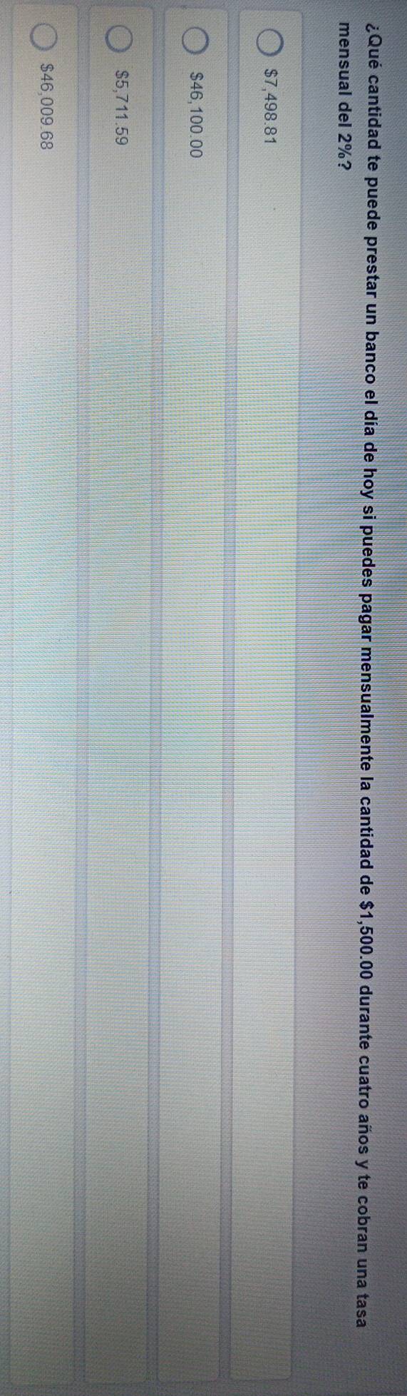 ¿Qué cantidad te puede prestar un banco el día de hoy si puedes pagar mensualmente la cantidad de $1,500.00 durante cuatro años y te cobran una tasa
mensual del 2%?
$7,498.81
$46,100.00
$5,711.59
$46,009.68