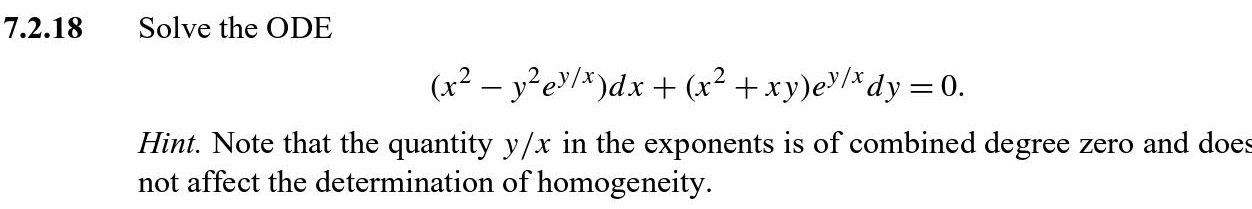 Solve the ODE
(x^2-y^2e^(y/x))dx+(x^2+xy)e^(y/x)dy=0. 
Hint. Note that the quantity y/x in the exponents is of combined degree zero and does 
not affect the determination of homogeneity.