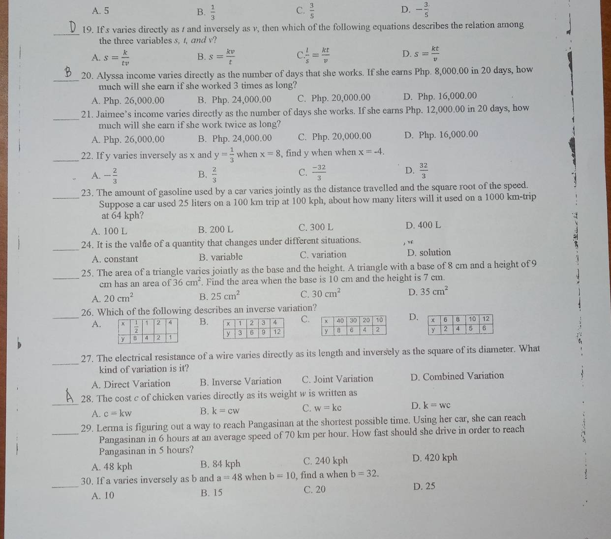 A. 5 B.  1/3   3/5  - 3/5 
C.
D.
_
19. If s varies directly as 1 and inversely as v, then which of the following equations describes the relation among
the three variables s, t, and v?
A. s= k/tv  s= kv/t   l/s = kt/v  s= kt/v 
B.
C.
D.
_20. Alyssa income varies directly as the number of days that she works. If she earns Php. 8,000.00 in 20 days, how
much will she earn if she worked 3 times as long?
A. Php. 26,000.00 B. Php. 24,000.00 C. Php. 20,000.00 D. Php. 16,000.00
_
21. Jaimee’s income varies directly as the number of days she works. If she earns Php. 12,000.00 in 20 days, how
much will she earn if she work twice as long?
A. Php. 26,000.00 B. Php. 24,000.00 C. Php. 20,000.00 D. Php. 16,000.00
_22. If y varies inversely as x and y= 1/3  when x=8 , find y when when x=-4.
A. - 2/3   2/3   (-32)/3   32/3 
B.
C.
D.
23. The amount of gasoline used by a car varies jointly as the distance travelled and the square root of the speed.
_Suppose a car used 25 liters on a 100 km trip at 100 kph, about how many liters will it used on a 1000 km-trip
at 64 kph?
A. 100 L B. 200 L C. 300 L D. 400 L
_
24. It is the valtie of a quantity that changes under different situations.
A. constant B. variable C. variation D. solution
25. The area of a triangle varies jointly as the base and the height. A triangle with a base of 8 cm and a height of 9
_cm has an area of 36cm^2. Find the area when the base is 10 cm and the height is 7 cm.
A. 20cm^2 B. 25cm^2 C. 30cm^2 D. 35cm^2
26. Which of the following describes an inverse variation?
_A. B.C. D.
   
_
27. The electrical resistance of a wire varies directly as its length and inversely as the square of its diameter. What
kind of variation is it?
A. Direct Variation B. Inverse Variation C. Joint Variation D. Combined Variation
_
28. The cost c of chicken varies directly as its weight w is written as
A. c=kw
B. k=cw
C. w=kc
D. k=wc
29. Lerma is figuring out a way to reach Pangasinan at the shortest possible time. Using her car, she can reach
_Pangasinan in 6 hours at an average speed of 70 km per hour. How fast should she drive in order to reach
Pangasinan in 5 hours?
A. 48 kph B. 84 kph C. 240 kph D. 420 kph
30. If a varies inversely as b and a=48 when b=10 , find a when b=32.
_A. 10 B. 15 C. 20 D. 25