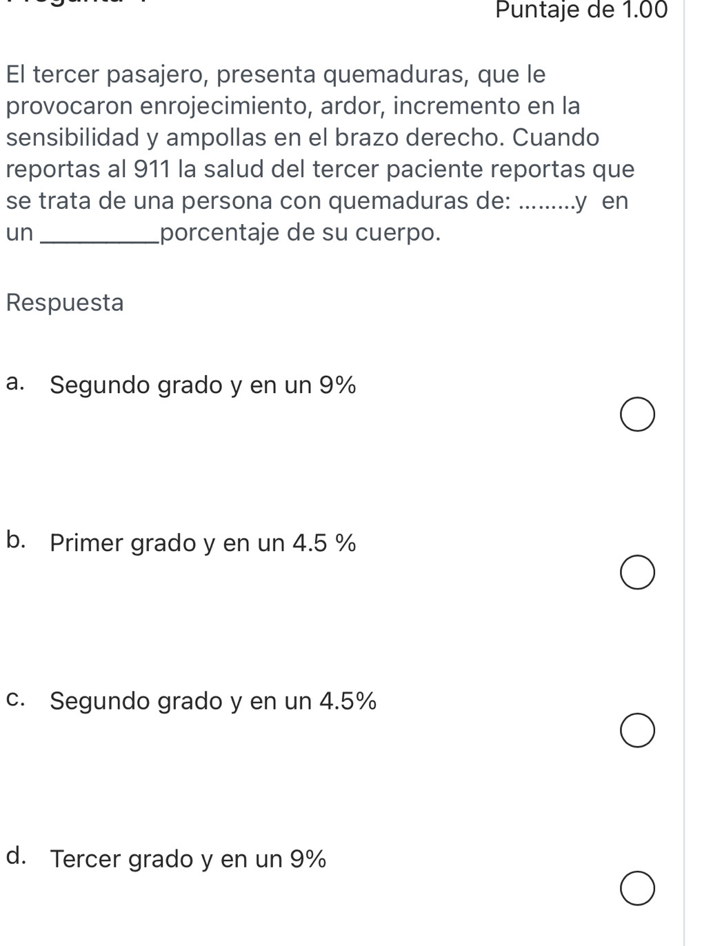 Puntaje de 1.00
El tercer pasajero, presenta quemaduras, que le
provocaron enrojecimiento, ardor, incremento en la
sensibilidad y ampollas en el brazo derecho. Cuando
reportas al 911 la salud del tercer paciente reportas que
se trata de una persona con quemaduras de: .........y en
un _porcentaje de su cuerpo.
Respuesta
a. Segundo grado y en un 9%
b. Primer grado y en un 4.5 %
c. Segundo grado y en un 4.5%
d. Tercer grado y en un 9%