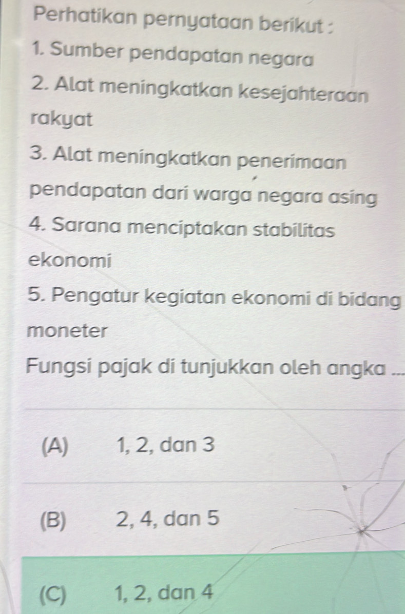 Perhatikan pernyataan berikut :
1. Sumber pendapatan negara
2. Alat meningkatkan kesejahteraan
rakyat
3. Alat meningkatkan penerimaan
pendapatan dari warga negara asing
4. Sarana menciptakan stabilitas
ekonomi
5. Pengatur kegiatan ekonomi di bidang
moneter
Fungsi pajak di tunjukkan oleh angka_
(A) 1, 2, dan 3
(B) 2, 4, dan 5
(C) 1, 2, dan 4