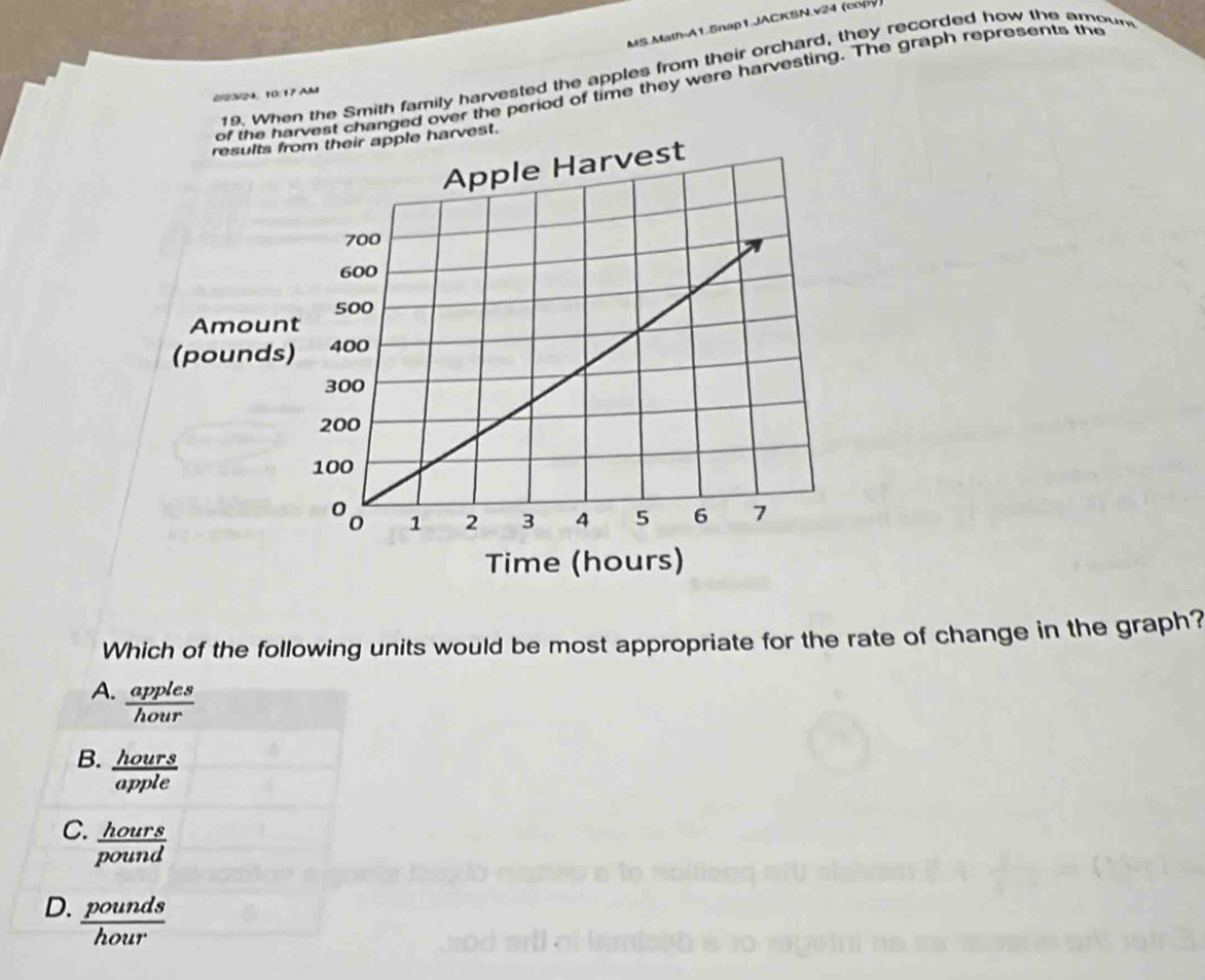 MS.Math-A1.Snap1.JACKSN.v24 (copy)
19. When the Smith family harvested the apples from their orchard, they recorded how the amoun
he harvest changed over the period of time they were harvesting. The graph represents the
2/23/24, 10:17 AM
arvest.
Which of the following units would be most appropriate for the rate of change in the graph?
A.  apples/hour 
B.  hours/avnle 
C. _ hour
D.  pounds/hour 