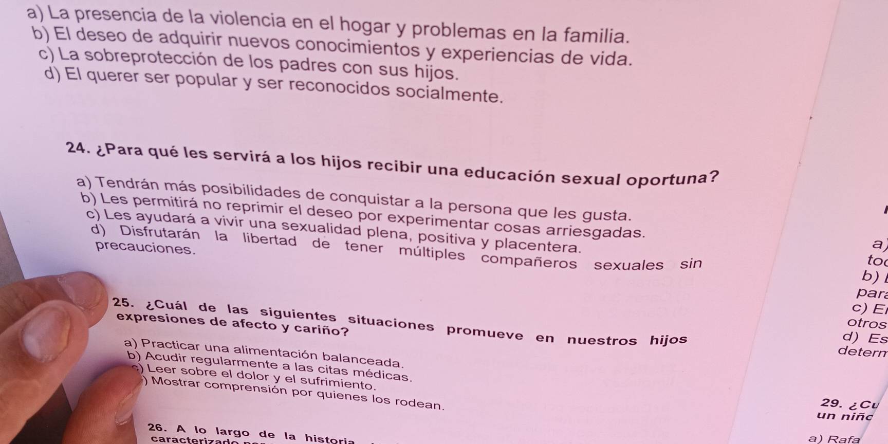 a) La presencia de la violencia en el hogar y problemas en la familia.
b) El deseo de adquirir nuevos conocimientos y experiencias de vida.
c) La sobreprotección de los padres con sus hijos.
d) El querer ser popular y ser reconocidos socialmente.
24. ¿Para qué les servirá a los hijos recibir una educación sexual oportuna?
a) Tendrán más posibilidades de conquistar a la persona que les gusta.
b) Les permitirá no reprimir el deseo por experimentar cosas arriesgadas.
c) Les ayudará a vivir una sexualidad plena, positiva y placentera.
a
d) Disfrutarán la libertad de tener múltiples compañeros sexuales sin
precauciones.
to
b)
par
c)E
otros
expresiones de afecto y cariño?
25. ¿Cuál de las siguientes situaciones promueve en nuestros hijos detern
d) Es
a) Practicar una alimentación balanceada.
b) Acudir regularmente a las citas médicas. 29. ¿Cu
) Leer sobre el dolor y el sufrimiento.
) Mostrar comprensión por quienes los rodean.
un niñc
26. A lo largo de la historia
ca ra c t e ri z a d
a) Rafa