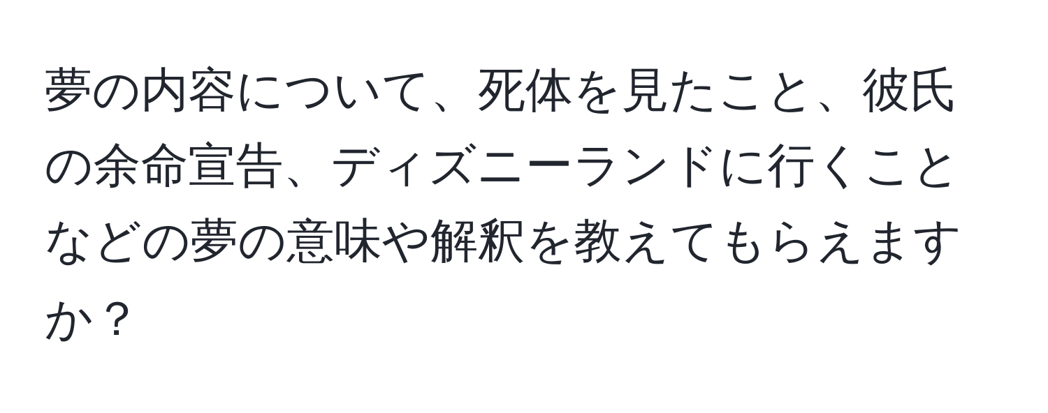 夢の内容について、死体を見たこと、彼氏の余命宣告、ディズニーランドに行くことなどの夢の意味や解釈を教えてもらえますか？