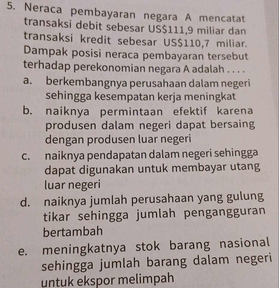 Neraca pembayaran negara A mencatat
transaksi debit sebesar US$111,9 miliar dan
transaksi kredit sebesar US$110,7 miliar.
Dampak posisi neraca pembayaran tersebut
terhadap perekonomian negara A adalah . . . .
a. berkembangnya perusahaan dalam negeri
sehingga kesempatan kerja meningkat
b. naiknya permintaan efektif karena
produsen dalam negeri dapat bersaing
dengan produsen luar negeri
c. naiknya pendapatan dalam negeri sehingga
dapat digunakan untuk membayar utang
luar negeri
d. naiknya jumlah perusahaan yang gulung
tikar sehingga jumlah pengangguran
bertambah
e. meningkatnya stok barang nasional
sehingga jumlah barang dalam negeri
untuk ekspor melimpah