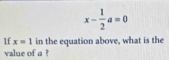 x- 1/2 a=0
If x=1 in the equation above, what is the 
value of a ?