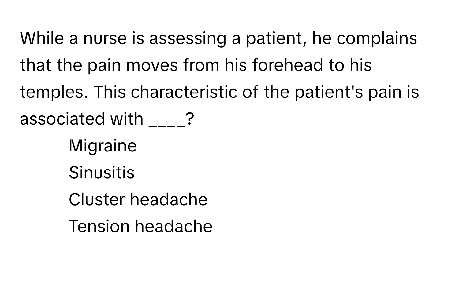 While a nurse is assessing a patient, he complains that the pain moves from his forehead to his temples. This characteristic of the patient's pain is associated with ____?

1) Migraine 
2) Sinusitis 
3) Cluster headache 
4) Tension headache