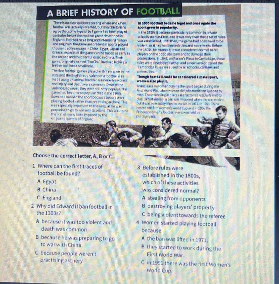 A BRIEF HISTORY OF FOOTBALL
There is no clear evidence stating where and when In 1605 football became legal and once again the
football was actually invented, but most historians sport grew in popularity.
agree that some type of ball game had been played In the 1800s it became particularly common in private
centuries before the modern game developed in schools such as Eton, and it was only then that a set of rulles
England, Football has a long and inte resting history was established. Until then, the game had continued to be
and o rigins of the game a represent in sports played violent, as it had had limited rules and no referees. Before
thousands of years ago in China, Egypt, Japan and the 1800s, for example, it was considered normal to hit
Greece. Aspects of the game can be traced as early as players on the opposite team and to damage their
the second and third centuries BC in China. The i possessions. In 1848, on Parker's Piece in Cambridge, these
game, originally named 'Tsu Chu', involved kicking a rules were developed further and a new version called the
leather ball into a small hole . "Cambridge fules" was used by all schools, colleges and
The first football games played in Britain were in the universities
700s and the English equivalent of a football was Though football could be considered a male sport,
made using an animal bladder. Games were violent women also play it.
and injary and death were common. Despite the An increase in women playing the sport began during the
violence, ho wever, they were still very popular. The  First World War, when women did jobs traditionally done by
game had become so popular that in the $300s men. Those working im places like factories regularly met to
Edward iI banned the sport because people were play. Unfortunately, a ban was imposed when the war ended,
playing football rather than practising archery. This butit was overtually lifted in the UK in 1975. In 1995 China
was especially important to this king, as he was hosted the frst Women's World Cup and in 1996 the
preparing to go to war with Scotland. This was to be first ever women's footbal l event was held at
the first of many bars imposed by the
kings and queers of Ergland the Olympias
Choose the correct letter, A, B or C.
1 Where can the first traces of 3 Before rules were
football be found? established in the 1800s,
A Egypt which of these activities
B China was considered normal?
C England A stealing from opponents
2 Why did Edward II ban football in B destroying players' property
the 1300s? C being violent towards the referee
A because it was too violent and 4 Women started playing football
death was common because
B because he was preparing to go A the ban was lifted in 1971.
to war with China B they started to work during the
C because people weren’t First World War.
practising archery C in 1991 there was the first Women's
World Cup.