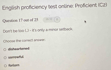 English proficiency test online: Proficient (C2)
Question 17 out of 25 16:32 |
Don't be too (..) - it's only a minor setback.
Choose the correct answer.:
disheartened
sorrowful
forlorn