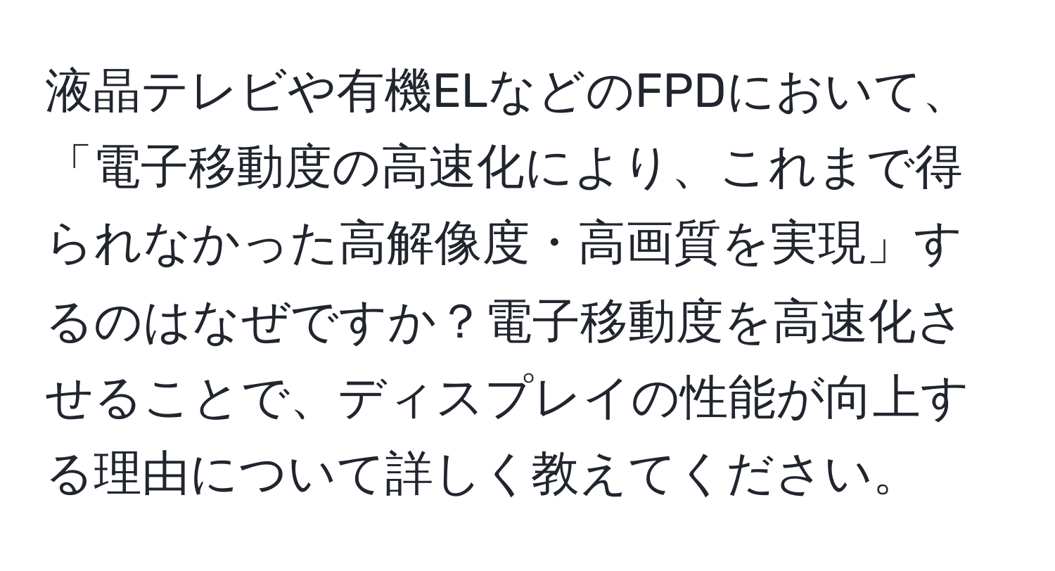 液晶テレビや有機ELなどのFPDにおいて、「電子移動度の高速化により、これまで得られなかった高解像度・高画質を実現」するのはなぜですか？電子移動度を高速化させることで、ディスプレイの性能が向上する理由について詳しく教えてください。