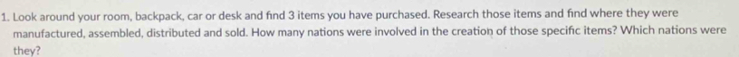 Look around your room, backpack, car or desk and find 3 items you have purchased. Research those items and find where they were 
manufactured, assembled, distributed and sold. How many nations were involved in the creation of those specific items? Which nations were 
they?