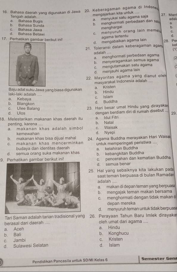 Bahasa daerah yang digunakan di Jawa 20. Keberagaman agama di Indone 
mengajarkan kita untuk ....
Tengah adalah... 27. Man
a. menyukai satu agama saja
a Bahasa Bugis adal
b. Bahasa Sunda
b. menghormati perbedaan dan salin a.
c Bahasa Jawa
menghargai b.
c. menyuruh orang lain memely C.
d. Bahasa Betawi d.
17. Perhatikan gambar berikut ini!
agama tertentu
d. mengabaikan agama lain 28. Pe
21. Toleransi dalam keberagaman agam ke
(1
adalah ....
a. menghormati perbedaan agama
b. menyeragamkan semua agama (2
c. mengutamakan satu agama
d. menjauhi agama lain
22. Mayoritas agama yang dianut oleh
masyarakat Indonesia adalah ....
a. Kristen
Baju adat suku Jawa yang biasa digunakan b. Hindu
laki-laki adalah ....
a. Kebaya c. Islam
b. Biangkon d. Buddha
c. Ulee Balang
23. Hari besar umat Hindu yang dirayaka
dengan berdiam diri di rumah disebut ....
d. Ulos 29.
18. Melestarikan makanan khas daerah itu a. Idul Fitri
penting, karena .... b. Natal
a. makanan khas adalah simbol c. Waisak
kemewahan d. Nyepi
b. makanan khas bisa dijual mahal 24. Agama Buddha merayakan Hari Waisa
c. makanan khas mencerminkan untuk memperingati peristiwa ....
budaya dan identitas daerah a. kelahiran Buddha
d. semua orang suka makanan khas b. kebangkitan Buddha
9. Perhatikan gambar berikut ini! c. pencerahan dan kematian Buddha
d. semua benar
25. Hal yang sebaiknya kita lakukan pada
saat teman berpuasa di bulan Ramadan
adalah ....
a. makan di depan teman yang berpuas
b. mengajak teman makan bersama
c. menghormati dengan tidak makan đ
depan mereka
d. menyuruh teman untuk tidak berpuas
Tari Saman adalah tarian tradisional yang 26. Perayaan Tahun Baru Imlek dirayaka
berasal dari daerah .... oleh umat dari agama ....
a. Aceh a. Hindu
b. Bali b. Konghucu
c. Jambi c. Kristen
d. Sulawesi Selatan d. Islam
Pendidikan Pancasila untuk SD/MI Kelas 6 Semester Gena