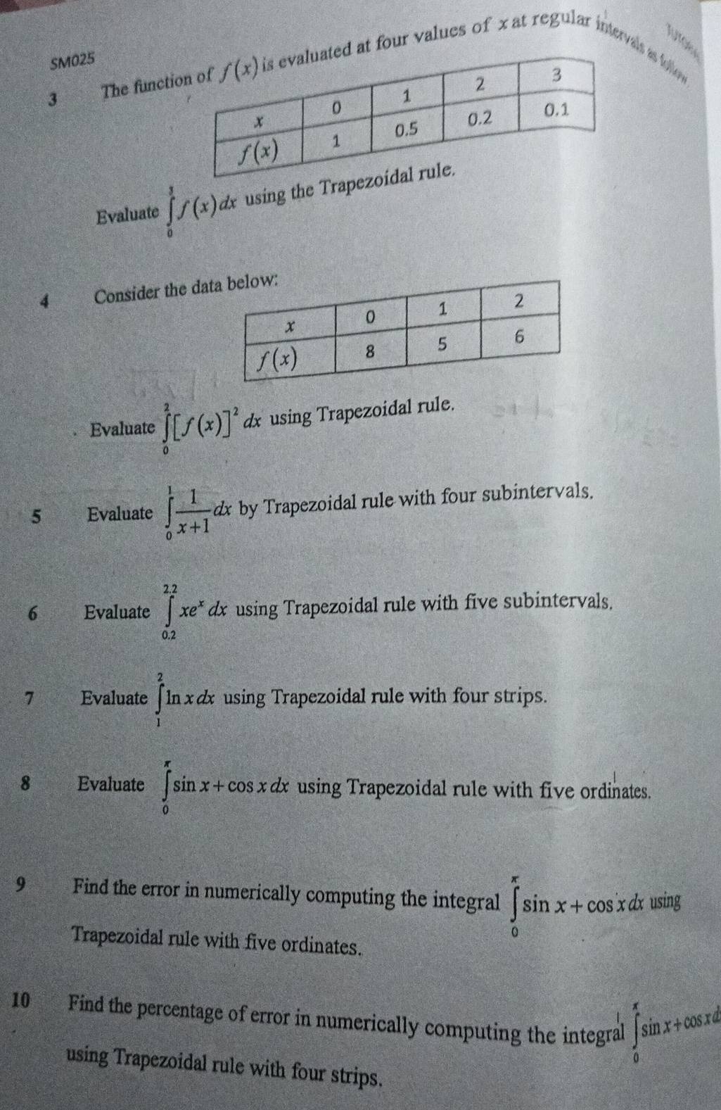 Jutoe
atervais as foio
3 The functid at four values of x at regular 4^1.
SM025
Evaluate ∈tlimits _0^(3f(x)dx using the Trap
4 Consider the da
Evaluate ∈tlimits _0^2[f(x)]^2) dx using Trapezoidal rule.
5 Evaluate ∈tlimits _0^(1frac 1)x+1dx by Trapezoidal rule with four subintervals.
6 Evaluate ∈tlimits _(0.2)^(2.2)xe^xdx using Trapezoidal rule with five subintervals.
7 Evaluate ∈tlimits _1^2ln xdx using Trapezoidal rule with four strips.
8 Evaluate ∈tlimits _0^(π)sin x+cos xdx using Trapezoidal rule with five ordinates.
9 Find the error in numerically computing the integral ∈tlimits _0^(π)sin x+cos xdxusin g
Trapezoidal rule with five ordinates.
10 Find the percentage of error in numerically computing the integral ∈tlimits _0^(π)sin x+cos xd
using Trapezoidal rule with four strips.