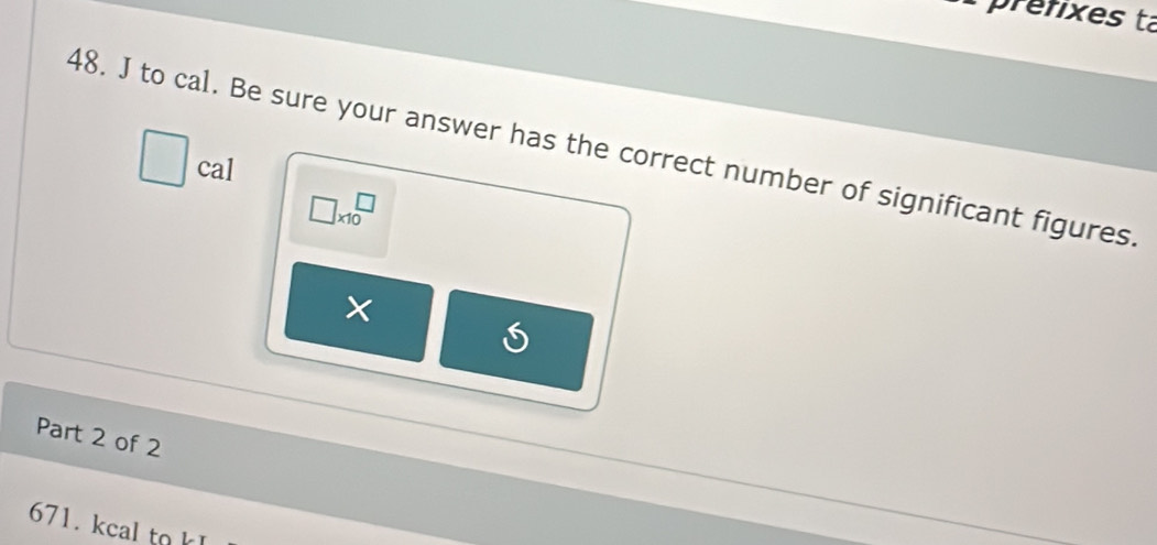 prefixes ta 
48. J to cal. Be sure your answer has the correct number of significant figures 
cal
□ * 10^□
× 
Part 2 of 2 
671. kcal to k