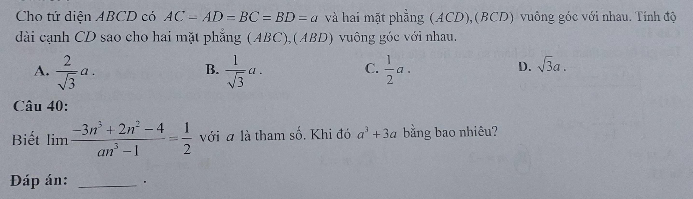 Cho tứ diện ABCD có AC=AD=BC=BD=a và hai mặt phẳng (ACD),(BCD) vuông góc với nhau. Tính độ
dài cạnh CD sao cho hai mặt phẳng (ABC),(ABD) vuông góc với nhau.
A.  2/sqrt(3) a.  1/sqrt(3) a.  1/2 a. 
B.
C.
D. sqrt(3)a. 
Câu 40:
Biết lim  (-3n^3+2n^2-4)/an^3-1 = 1/2  với a là tham số. Khi đó a^3+3a bằng bao nhiêu?
Đáp án: _·