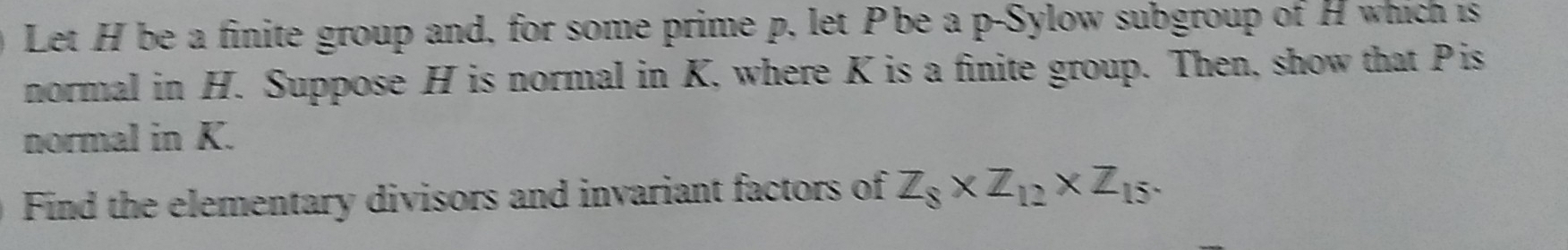 Let H be a finite group and, for some prime p, let Pbe a p -Sylow subgroup of H which is 
normal in H. Suppose H is normal in K, where K is a finite group. Then, show that Pis 
normal in K. 
Find the elementary divisors and invariant factors of Z_8* Z_12* Z_15.