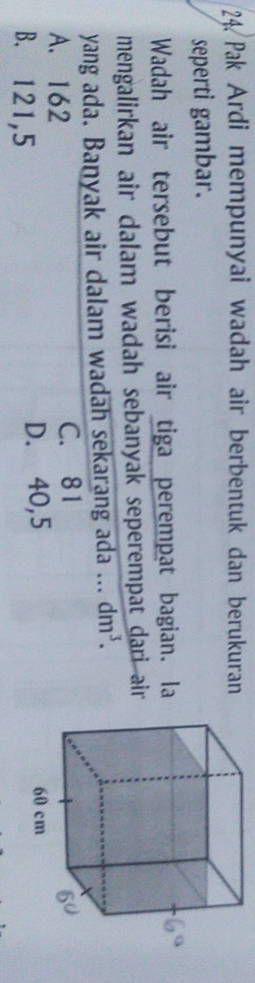 Pak Ardi mempunyai wadah air berbentuk dan berukuran
seperti gambar.
Wadah air tersebut berisi air tiga perempat bagian. la
mengalirkan air dalam wadah sebanyak seperempat dari air 
yang ada. Banyak air dalam wadah sekarang ada ... dm^3.
A. 162 C. 81
B. 121,5
D. 40,5