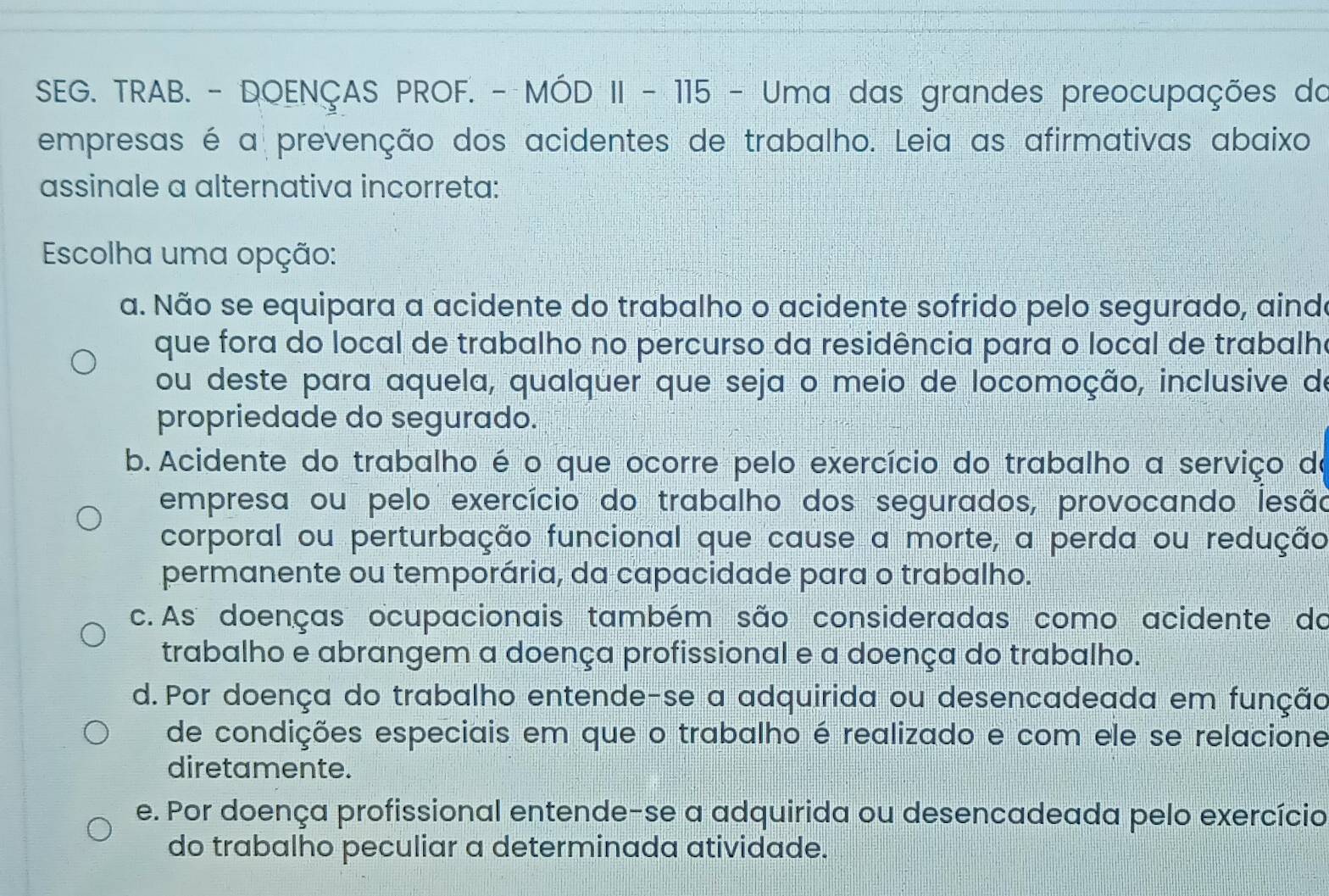 SEG. TRAB. - DOENÇAS PROF. - MÓD II - 115 - Uma das grandes preocupações da
empresas é a prevenção dos acidentes de trabalho. Leia as afirmativas abaixo
assinale a alternativa incorreta:
Escolha uma opção:
a. Não se equipara a acidente do trabalho o acidente sofrido pelo segurado, aind
que fora do local de trabalho no percurso da residência para o local de trabalh
ou deste para aquela, qualquer que seja o meio de locomoção, inclusive de
propriedade do segurado.
b. Acidente do trabalho é o que ocorre pelo exercício do trabalho a serviço do
empresa ou pelo exercício do trabalho dos segurados, provocando lesão
corporal ou perturbação funcional que cause a morte, a perda ou redução
permanente ou temporária, da capacidade para o trabalho.
c. As doenças ocupacionais também são consideradas como acidente do
trabalho e abrangem a doença profissional e a doença do trabalho.
d. Por doença do trabalho entende-se a adquirida ou desencadeada em função
de condições especiais em que o trabalho é realizado e com ele se relacione
diretamente.
e. Por doença profissional entende-se a adquirida ou desencadeada pelo exercício
do trabalho peculiar a determinada atividade.