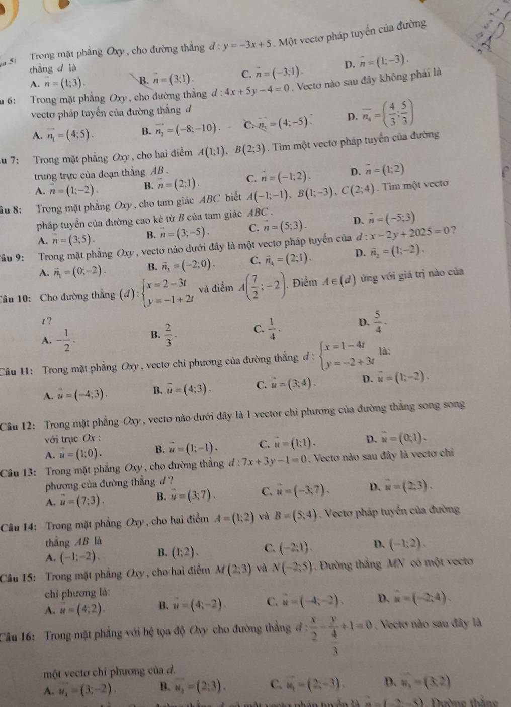 Trong mặt phẳng Oxy , cho đường thẳng d:y=-3x+5. Một vectơ pháp tuyển của đường
thắngd là
A. vector n=(1;3). B. vector n=(3,1). C. vector n=(-3;1). D. overline n=(1;-3).
# 6: Trong mặt phẳng Oxy , cho đường thắng d:4x+5y-4=0. Vectơ nào sau đây không phải là
vectơ pháp tuyến của đường thẳng đ
A. vector n_1=(4;5). B. vector n_2=(-8;-10). C. overline n_3=(4;-5): D. overline n_4=( 4/3 : 5/3 )
u 7: Trong mặt phẳng Oxy, cho hai điểm A(1;1),B(2;3). Tìm một vectơ pháp tuyến của đường
trung trực của đoạn thắng AB .
A. n=(1;-2). B. vector n=(2;1). C. vector n=(-1;2). D. vector n=(1;2)
ầu 8: Trong mặt phẳng Oxy, cho tam giác ABC biết A(-1;-1),B(1;-3),C(2;4). Tìm một vecto
pháp tuyển của đường cao kẻ từ B của tam giác ABC .
A. overline n=(3;5). B. vector n=(3;-5). C. vector n=(5;3). D. vector n=(-5;3)
Tâu 9: Trong mặt phẳng Oxy, vectơ nào dưới đây là một vectơ pháp tuyển của đ : x-2y+2025=0 ?
A. vector n_1=(0;-2). B. vector n_3=(-2;0). C. vector n_4=(2;1). D. vector n_2=(1;-2).
Cầu 10:  Cho đường thắng (d):beginarrayl x=2-3t y=-1+2tendarray. và điểm A( 7/2 ;-2). Điểm A∈ (d) ứng với giá trị nào của
t ? D.  5/4 ·
A. - 1/2 .
B.  2/3 ·
C.  1/4 .
Câu 11: Trong mặt phẳng Oxy, vectơ chỉ phương của đường thẳng đ d:beginarrayl x=1-4t y=-2+3tendarray. là:
A. vector u=(-4;3). B. vector u=(4;3). C. vector u=(3;4). D. vector u=(1;-2).
Câu 12: Trong mặt phẳng Oxy, vectơ nào dưới đây là 1 vector chỉ phương của đường thắng song song
với trục Ox :
A. vector u=(1;0). B. vector u=(1;-1). C. vector u=(1;1). D. overline u=(0,1).
Câu 13: Trong mặt phẳng Oxy , cho đường thẳng đ d:7x+3y-1=0. Vectơ nào sau đây là vectơ chi
phương của đường thẳng d ?
A. vector u=(7;3). B. vector u=(3;7). C. vector u=(-3,7). D. overline u=(2,3).
Câu 14: Trong mặt phẳng Oxy, cho hai điểm A=(1,2) và B=(5,4). Vecto pháp tuyển của đường
thẳng AB là
D.
A. (-1;-2).
B. (1;2).
C. (-2:1). (-1;2).
Câu 15: Trong mặt phẳng Oxy , cho hai điểm M(2,3) và N(-2;5) Đường thắng MN có một vecto
chỉ phương là:
A. vector u=(4;2). B. vector u=(4;-2). C. vector u=(-4,-2). D. u=(-2,4).
Câu 16: Trong mặt phẳng với hệ tọa độ Oxy cho đường thẳng đ : : x/2 -frac y 4/3 +1=0. Vectơ nào sau đây là
một vectơ chỉ phương của đ.
A. u_2=(3;-2). B. vector u_2=(2;3). C. overline u_1=(2x-3). D. vector w_1=(3,2)
(lambda (2,_ ) 1. Đường thắng