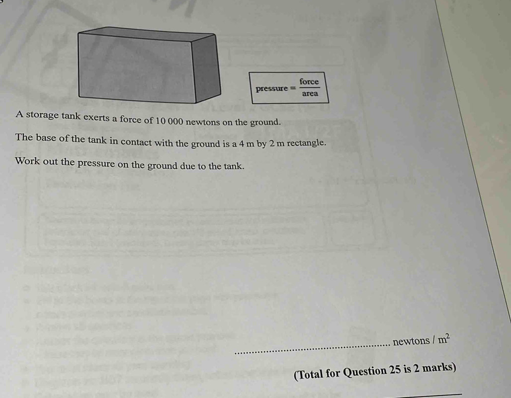 pressure = force/area 
A storage tank exerts a force of 10 000 newtons on the ground. 
The base of the tank in contact with the ground is a 4 m by 2 m rectangle. 
Work out the pressure on the ground due to the tank. 
_ 
newtons /m^2
(Total for Question 25 is 2 marks) 
_