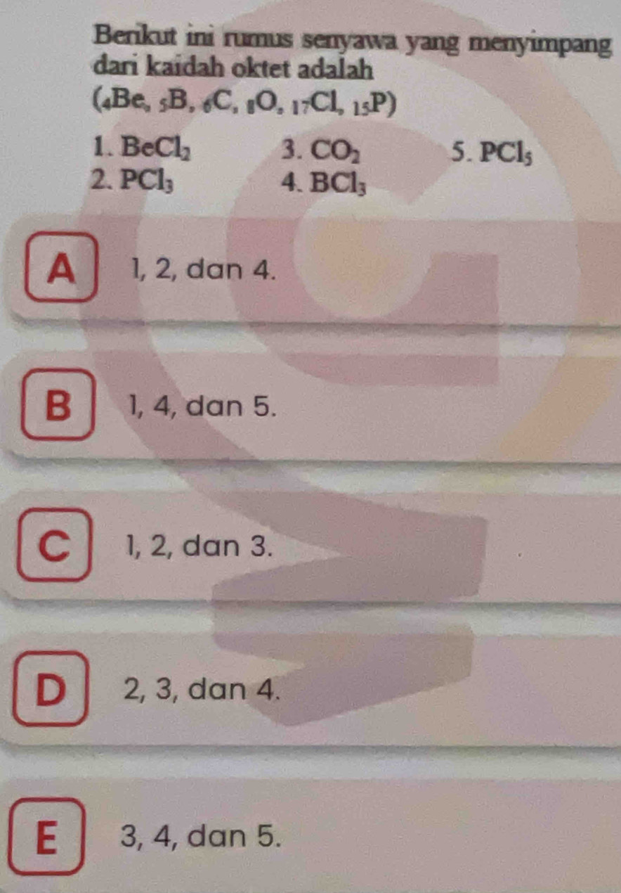 Berikut ini rumus senyawa yang menyimpang
dari kaidah oktet adalah
(_4Be,_5B,_6C,_8O,_17Cl,_15P)
1. BeCl_2 3. CO_2 5. PCl_5
2. PCl_3 4. BCl_3
A 1, 2, dan 4.
B 1, 4, dan 5.
C 1, 2, dan 3.
D 2, 3, dan 4.
E 3, 4, dan 5.