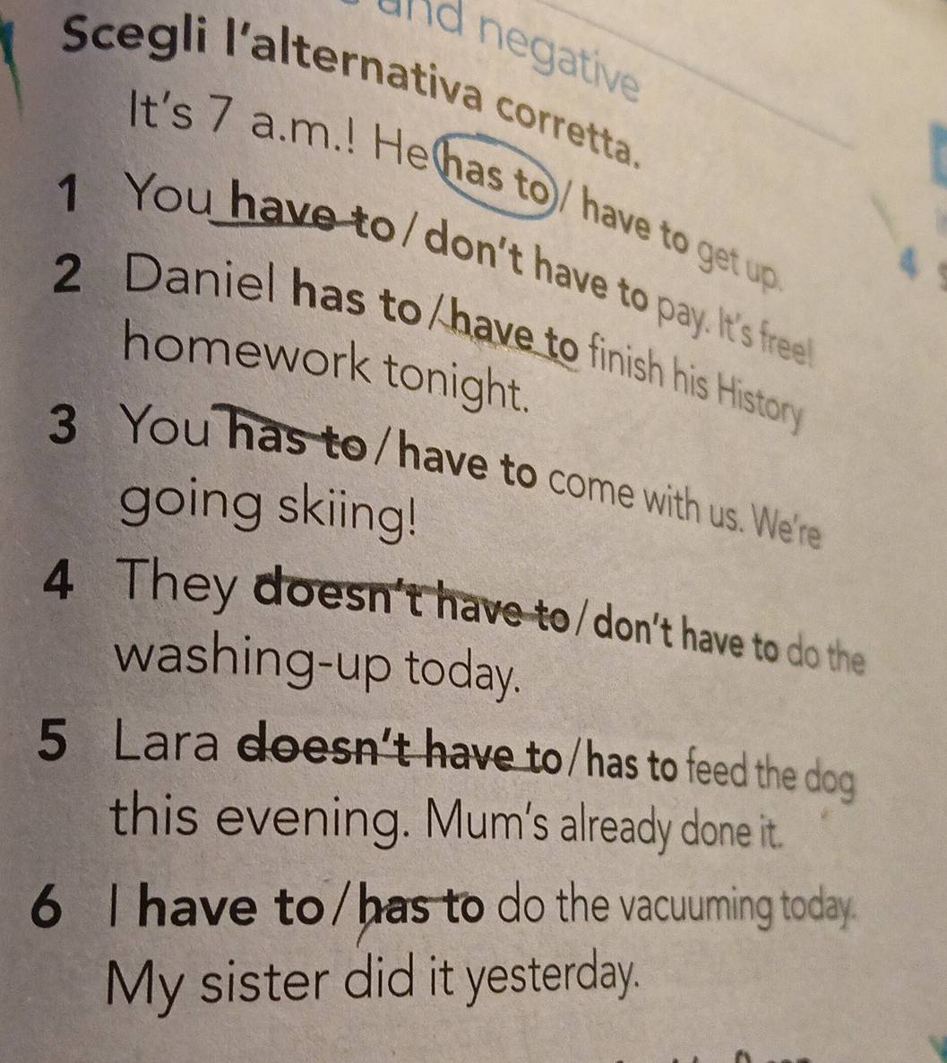 and negative 
Scegli l’alternativa corretta. 
It's 7 a.m.! Hehas to/ have to get up 
1 You have to/don't have to pay. It's free 
2 Daniel has to have to finish his History 
homework tonight. 
3 You has to/have to come with us. We're 
going skiing! 
4 They doesn't have to/don't have to do the 
washing-up today. 
5 Lara doesn’t have to/has to feed the dog 
this evening. Mum's already done it. 
6 I have to/has to do the vacuuming today. 
My sister did it yesterday.