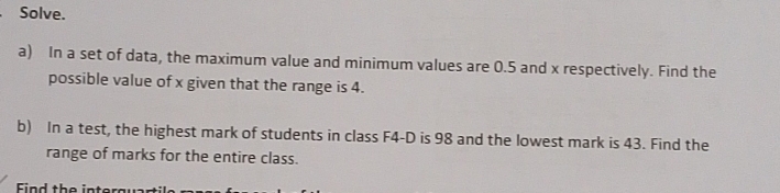 Solve. 
a) In a set of data, the maximum value and minimum values are 0.5 and x respectively. Find the 
possible value of x given that the range is 4. 
b) In a test, the highest mark of students in class F4-D is 98 and the lowest mark is 43. Find the 
range of marks for the entire class. 
Find the inter