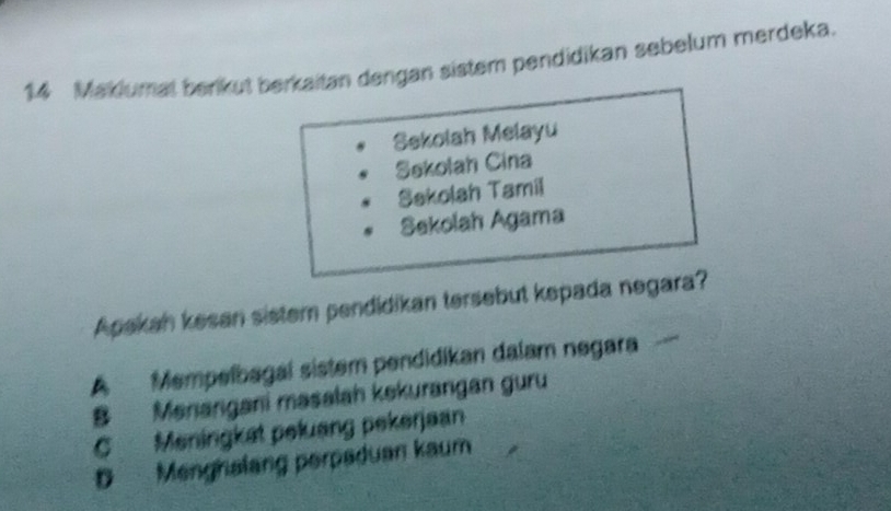 Maklumal berikut berkaitan dengan sistem pendidikan sebelum merdeka.
Sekolah Melayu
Sekolah Cina
Sekolah Tamil
Sekolah Agama
Apakan kesan sistem pendidikan tersebut kepada negara?
A Mempelbagal sistem pendidikan dalam negara
B Menangani masalah kekurangan guru
C Meningkat peluang pekerjaan
D Menghalang perpeduan kaum