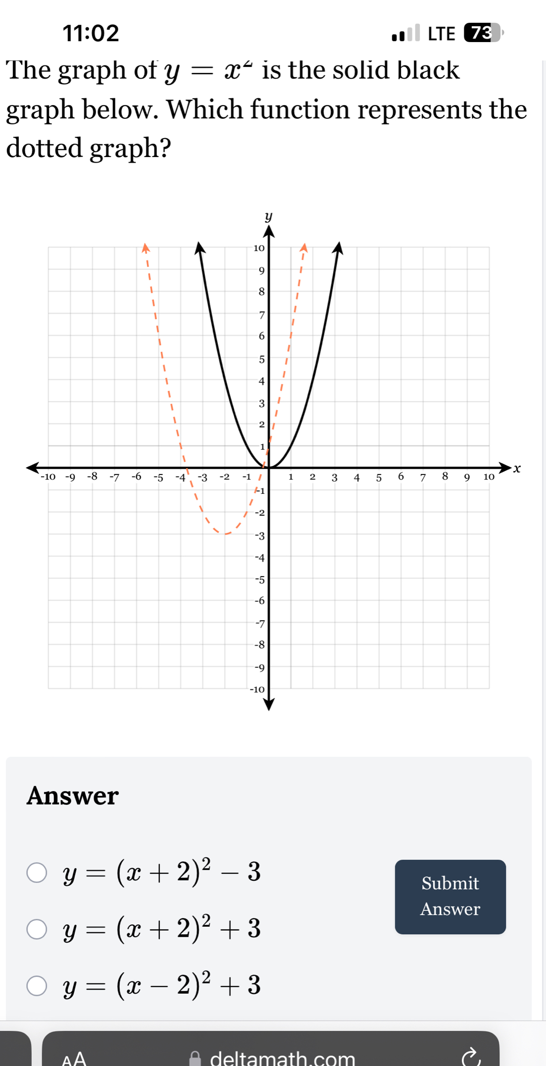 11:02 LTE
The graph of y=x^2 is the solid black
graph below. Which function represents the
dotted graph?
x
Answer
y=(x+2)^2-3
Submit
Answer
y=(x+2)^2+3
y=(x-2)^2+3
AA deltamath.com