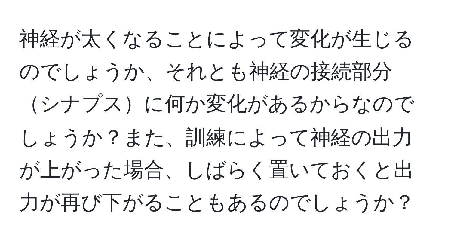 神経が太くなることによって変化が生じるのでしょうか、それとも神経の接続部分シナプスに何か変化があるからなのでしょうか？また、訓練によって神経の出力が上がった場合、しばらく置いておくと出力が再び下がることもあるのでしょうか？