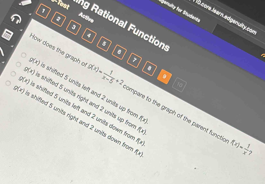 genuity for Students
10. core. learn.edgenuity. cor
2
Active
0-Test ng Rational Function
3
4
5
6

7
8
9
10
g(x) shifted 5 units left and 2 units up fro
How does the graph o g(x)= 1/x-5 +2 ompare to the graph of the parent functic
g(x) shifted 5 units right and 2 units up fro
g(x) shifted 5 units left and 2 units down fro
g(x) shifted 5 units right and 2 units down fro
f(x).
f(x).
f(x).
f(x).
f(x)= 1/x 
?
