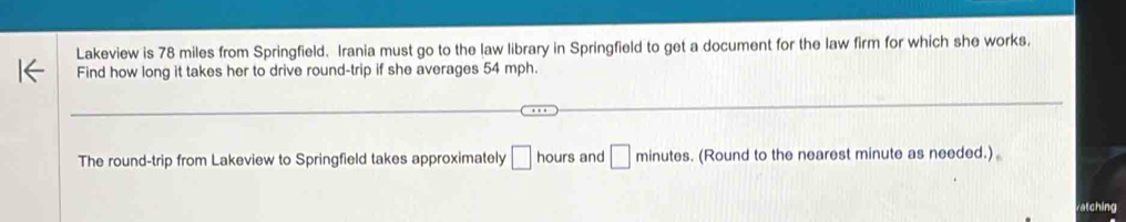 Lakeview is 78 miles from Springfield. Irania must go to the law library in Springfield to get a document for the law firm for which she works. 
Find how long it takes her to drive round-trip if she averages 54 mph. 
The round-trip from Lakeview to Springfield takes approximately □ hours and □ minute s. (Round to the nearest minute as needed.) 
atching