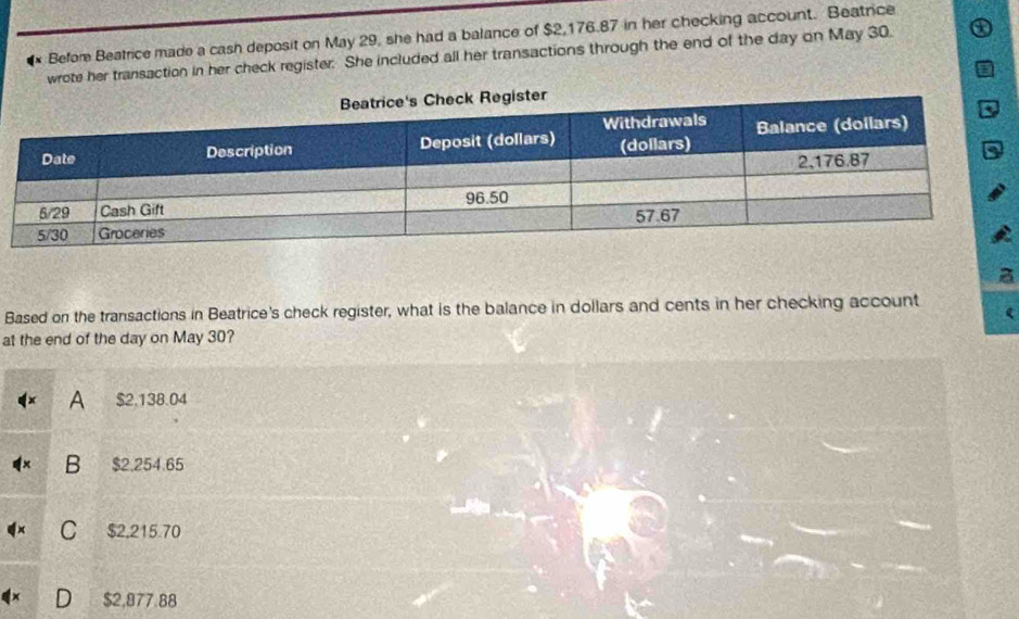 、 Before Beatrice made a cash deposit on May 29, she had a balance of $2,176.87 in her checking account. Beatrice
wrote her transaction in her check register. She included all her transactions through the end of the day on May 30.
Based on the transactions in Beatrice's check register, what is the balance in dollars and cents in her checking account (
at the end of the day on May 30?
A $2.138.04
B $2.254.65
C $2,215.70
$2,877.88