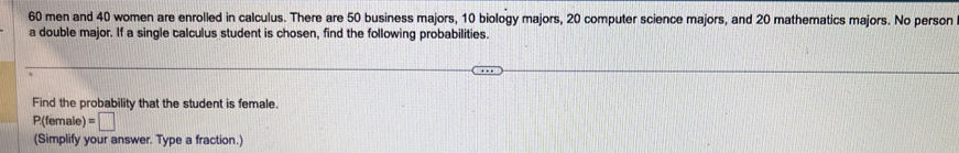 60 men and 40 women are enrolled in calculus. There are 50 business majors, 10 biology majors, 20 computer science majors, and 20 mathematics majors. No person 
a double major. If a single calculus student is chosen, find the following probabilities. 
Find the probability that the student is female.
P(female) =□
(Simplify your answer. Type a fraction.)