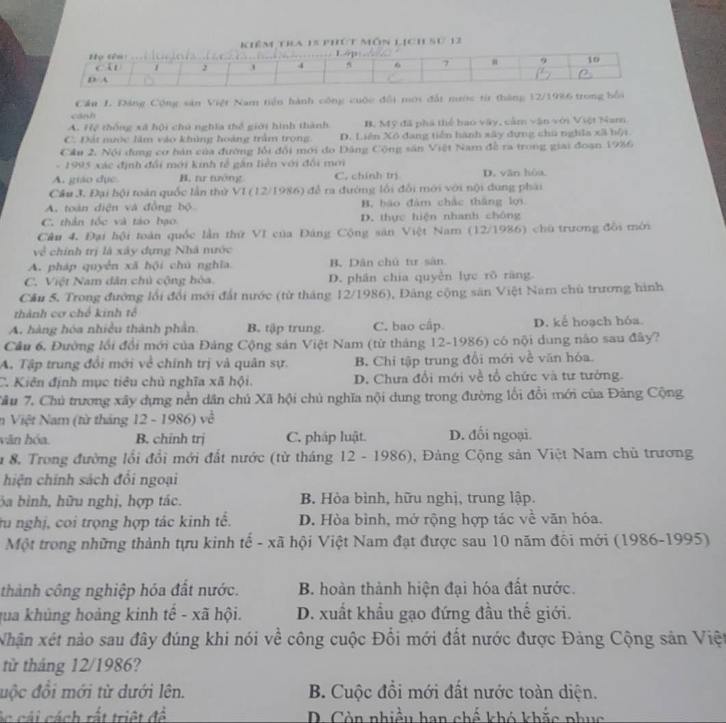 êm tra 15 phút môn lịch sự 12
Cầu 1. Đảng Cộng sản Việt Nam tiền hành công cuộc đổi mới đất nước từ tháng 12/1986 trong bối
cánh
A. Hệ thống xã hội chủ nghĩa thể giới hình thành. B. Mỹ đã phà thể bao vây, cầm vận với Việt Nam.
C. Đất nước lâm vào khủng hoàng trầm trọng. D. Liên Xô đang tiến hành xây dựng chù nghĩa xã hội
Cầu 2. Nội dung cơ bản của đường lỗi đổi mới do Đảng Cộng sân Việt Nam đề ra trong giai đoạn 1986
- 1995 xác định đổi mới kinh tế gần liền với đổi mới
A. giáo dục. B. tư tướng. C. chính trị D. văn hòa,
Câu 3. Đại hội toàn quốc lần thứ V 1(12/1986 ) đề ra đường lỗi đổi mới với nội dung phải
A. toàn diện và đồng bộ B. bão đám chắc thắng lợi
C, thần tốc và táo bạo. D. thực hiện nhanh chông
Câu 4. Đại hội toàn quốc lần thứ VI của Đáng Cộng sản Việt Nam (12/1986) chù trương đồi mới
về chính trị là xây dựng Nhà nước
A. pháp quyền xã hội chú nghĩa B. Dân chủ tư sản
C. Việt Nam dân chủ cộng hòa. D. phân chia quyền lực rõ răng.
Cân 5. Trong đường lối đổi mới đất nước (từ tháng 12/1986), Đảng cộng sân Việt Nam chủ trương hình
thành cơ chế kinh tế
A. hàng hóa nhiều thành phần. B. tập trung. C. bao cấp D. kể hoạch hóa.
Cầu 6, Đường lồi đổi mới của Đảng Cộng sản Việt Nam (từ tháng 12-1986) có nội dung nào sau đây?
A. Tập trung đổi mới về chính trị và quân sự. B. Chi tập trung đổi mới về văn hóa.
C. Kiên định mục tiêu chủ nghĩa xã hội. D. Chưa đổi mới về tổ chức và tư tưởng.
Tâu 7. Chủ trương xây dựng nền dân chủ Xã hội chủ nghĩa nội dung trong đường lối đổi mới của Đảng Cộng
n Việt Nam (từ tháng 12-1986)ve^2
văn hóa. B. chính trị C. pháp luật. D. đối ngoại.
u 8. Trong đường lổi đổi mới đất nước (từ tháng 12 - 1986), Đảng Cộng sản Việt Nam chủ trương
hiện chính sách đồi ngoại
ba bình, hữu nghị, hợp tác. B. Hòa bình, hữu nghị, trung lập.
ru nghị, coi trọng hợp tác kinh tế. D. Hòa bình, mở rộng hợp tác về văn hóa.
Một trong những thành tựu kinh tế - xã hội Việt Nam đạt được sau 10 năm đồi mới (1986-1995)
thành công nghiệp hóa đất nước. B. hoàn thành hiện đại hóa đất nước.
qua khủng hoàng kinh tế - xã hội. D. xuất khẩu gạo đứng đầu thế giới.
Nhận xét nào sau đây đúng khi nói về công cuộc Đổi mới đất nước được Đảng Cộng sản Việt
từ tháng 12/1986?
độc đổi mới từ dưới lên. B. Cuộc đổi mới đất nước toàn diện.
ác cải cách rất triệt đề D. Còn nhiều han chế khó khắc phục