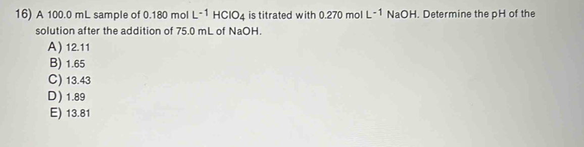 A 100.0 mL sample of 0.180 mol L^(-1)HCIO_4 is titrated with 0.270 mol L^(-1)NaOH. Determine the pH of the
solution after the addition of 75.0 mL of NaOH.
A) 12.11
B) 1.65
C) 13.43
D) 1.89
E) 13.81