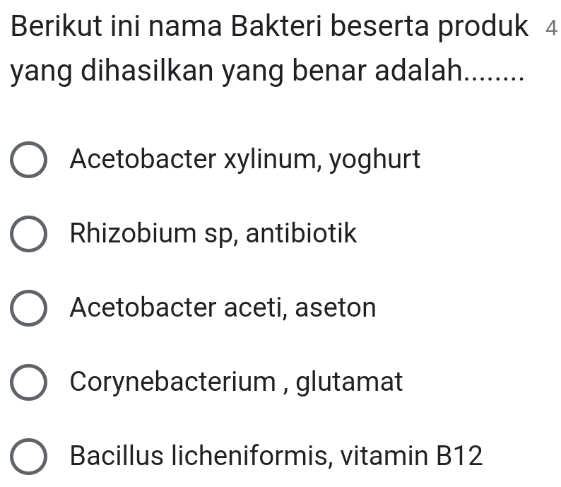 Berikut ini nama Bakteri beserta produk 4
yang dihasilkan yang benar adalah........
Acetobacter xylinum, yoghurt
Rhizobium sp, antibiotik
Acetobacter aceti, aseton
Corynebacterium , glutamat
Bacillus licheniformis, vitamin B12