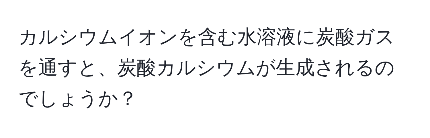 カルシウムイオンを含む水溶液に炭酸ガスを通すと、炭酸カルシウムが生成されるのでしょうか？