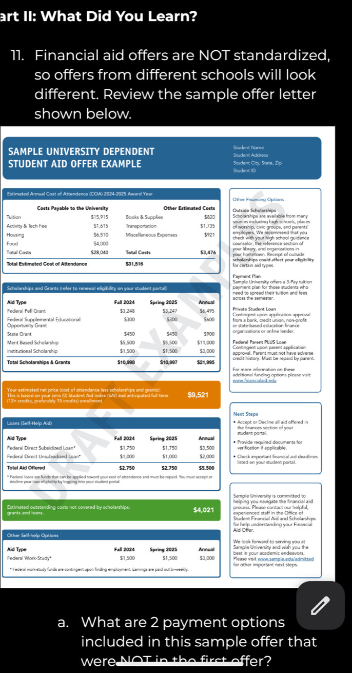 art II: What Did You Learn?
11. Financial aid offers are NOT standardized,
so offers from different schools will look
different. Review the sample offer letter
shown below.
SAMPLE UNIVERSITY DEPENDENT Student Name Student Address
STUDENT AID OFFER EXAMPLE Student City, State, Zip
Student ID
nancing Options
Scholarships
hips are available from many
including high schools, places
ip, civic groups, and parents'
r, the reference section of
ary, and organizations in
etown. Receipt of oussi 
in aid types
t Plan
University offers a 3-Pay tuition
plan for those students who
spread their tuition and fees .
e semester.
nt upon application approval
ank, credit union, non-profit
based education finance
tions or online lender.
Parent PLUS Loan
. Parent must not have adverse
story. Must be repaid by parent.
al funding options please visit:
www.financialaid.edu
Your estimated net price (cost of attendance less scholarships and grants):
This is based on your zero (0) Student Aid Index (SAI) and anticipated full-time $9,521
Next Steps
Loans (Self-Help Aid) the finances section of your
student portal
Aid Type Fall 2024 Spring 2025 Annual
$1,750 $1,750 $3,500 verification if applicable.
Federal Direct Unsubsidized Loan' $1,000 $1,000 $2,000 • Check important financial aid deadlines
$2,750 $2,750 $5,500 listed on your student portal.
* Federal loans are funds that can be applied toward your cost of attendance and must be repaid. You must accept on
decline your loan eligibility by logging into your student portal
Sample University is committed to
helping you navigate the financial aid 
Estimated outstanding costs not covered by scholarships. $4,021 process. Please contact our helpful,
experienced staff in the Office of
for help understanding your Financial
Aid Offer.
Other Self-help Options
We look forward to serving you at
Aid Type Fall 2024 Spring 2025 Annual best in your academic endeavors.
Federal Work-Study $1,500 $1,500 $3,000 Please visit www.sample.edu/admitted
for other important next steps.
a. What are 2 payment options
included in this sample offer that
were NoI offer?