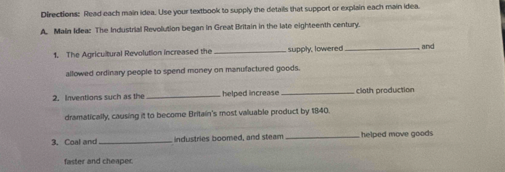 Directions: Read each main idea. Use your textbook to supply the details that support or explain each main idea. 
A. Main Idea: The Industrial Revolution began in Great Britain in the late eighteenth century. 
1. The Agricultural Revolution increased the _supply, lowered_ 
and 
allowed ordinary people to spend money on manufactured goods. 
2. Inventions such as the _helped increase cloth production 
dramatically, causing it to become Britain's most valuable product by 1840. 
3. Coal and _industries boomed, and steam _helped move goods 
faster and cheaper.