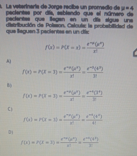 La veterinaria de Jorge recibe un promedio de mu =4
pacientes por día, sabiendo que el número de
pacientes que liegan en un día sigus una
distribución de Poisson. Calcula: la probabilidad de
que lleguen 3 pacientes en un dís:
f(x)=P(X=x)= (e^(-mu)(mu^x))/x! 
A)
f(x)=P(X=3)= (e^(-mu)(mu^x))/x! = (e^(-3)(4^3))/3! 
B)
f(x)=P(X=3)= (e^(-mu)(mu^x))/x! = (e^(-4)(3^4))/3! 
C )
f(x)=P(X=3)= (e^(-mu)(mu^x))/x! = (e^(-4)(4^x))/4! 
D)
f(x)=P(X=3)= (e^(-mu)(mu^x))/x! = (e^(-4)(4^3))/3! 