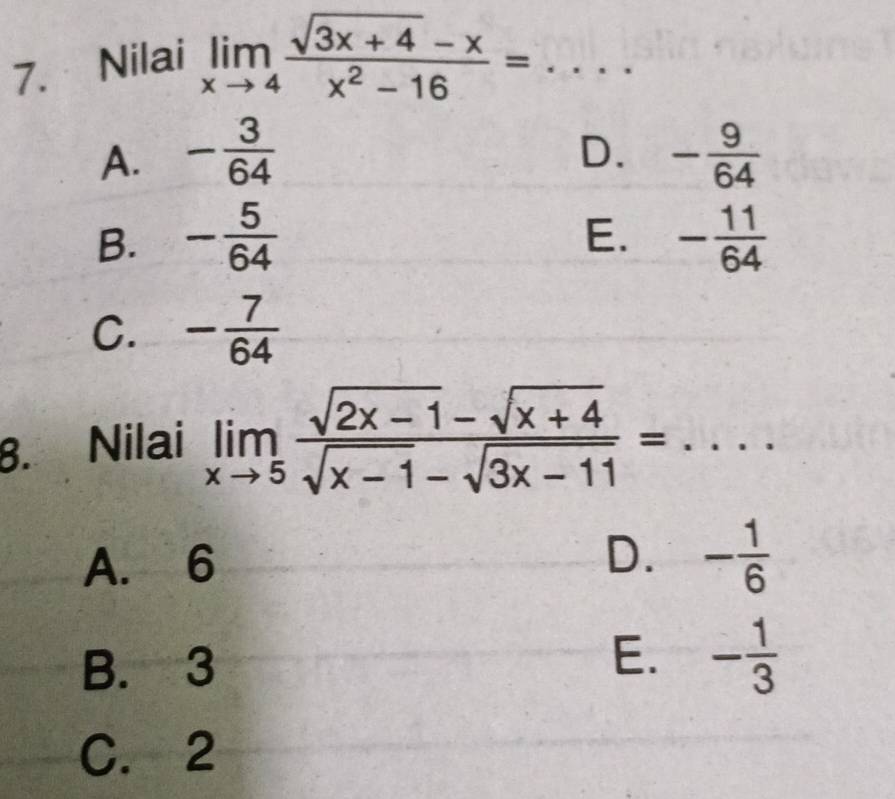 Nilai limlimits _xto 4 (sqrt(3x+4)-x)/x^2-16 = _
D.
A. - 3/64  - 9/64 
E.
B. - 5/64  - 11/64 
C. - 7/64 
8. Nilai limlimits _xto 5 (sqrt(2x-1)-sqrt(x+4))/sqrt(x-1)-sqrt(3x-11) =...
A. 6
D. - 1/6 
B. 3
E. - 1/3 
C. 2