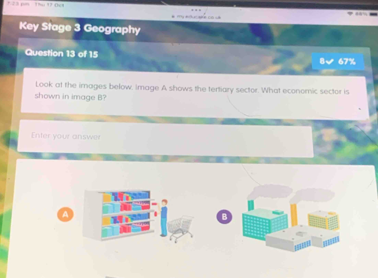 7:23 pm Thu 17 Oct 
my educake oo uk 88% 
Key Stage 3 Geography 
Question 13 of 15 8 67% 
Look at the images below. Image A shows the tertiary sector. What economic sector is 
shown in image B? 
Enter your answer 
A 
B